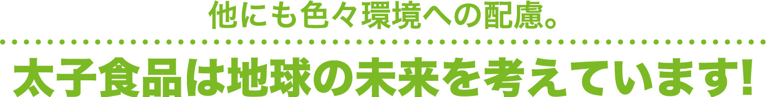 他にも色々環境への配慮。太子食品は地球の未来を考えています！